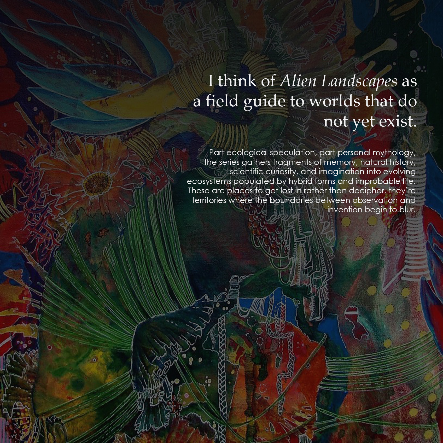I think of Alien Landscapes as a field guide to worlds that do not yet exist. Part ecological speculation, part personal mythology, the series gathers fragments of memory, natural history, scientific curiosity, and imagination into evolving ecosystems populated by hybrid forms and improbable life. These are places to get lost in rather than decipher, they’re territories where the boundaries between observation and invention begin to blur.
